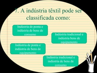 7. A indústria têxtil pode ser
     classificada como:
 Indústria de ponta e
 indústria de bens de
      consumo                 Indústria tradicional e
                                indústria bens de
                                  equipamento
Indústria de ponta e
indústria de bens de
   equipamento
                        Indústria tradicional e
                         indústria de bens de
                              consumo
 