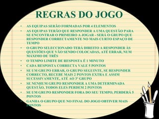 REGRAS DO JOGO
•   AS EQUIPAS SERÃO FORMADAS POR 4 ELEMENTOS
•   AS EQUIPAS TERÃO QUE RESPONDER A UMA QUESTÃO PARA
    SE ENCONTRAR O PRIMEIRO A JOGAR - SERÁ O GRUPO QUE
    RESPONDER CORRECTAMENTE NO MAIS CURTO ESPAÇO DE
    TEMPO
•   O GRUPO SELECCIONADO TERÁ DIREITO A RESPONDER ÀS
    QUESTÕES QUE VÃO SENDO COLOCADAS, ATÉ ERRAR, NUM
    MÁXIMO DE TRÊS
•   O TEMPO LIMITE DE RESPOSTA É 1 MINUTO
•   CADA RESPOSTA CORRECTA VALE 5 PONTOS
•   SE UM GRUPO ERRAR, O GRUPO SEGUINTE, SE RESPONDER
    CORRECTO, RECEBE MAIS 2 PONTOS EXTRA E ASSIM
    SUCESSIVAMENTE, ATÉ AO 3º GRUPO
•   SE NENHUM GRUPO RESPONDER A UMA DETERMINADA
    QUESTÃO, TODOS ELES PERDEM 2 PONTOS
•   SE UM GRUPO RESPONDER FORA DO SEU TEMPO, PERDERÁ 5
    PONTOS
•   GANHA O GRUPO QUE NO FINAL DO JOGO OBTIVER MAIS
    PONTOS
 