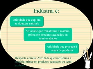 Indústria é:
Atividade que explora
 as riquezas naturais

         Atividade que transforma a matéria-
           prima em produtos acabados ou
                   semi-acabados

                         Atividade que procede à
                            venda de produtos

 Resposta correta: Atividade que transforma a
 matéria-prima em produtos acabados ou semi-
 acabados
 