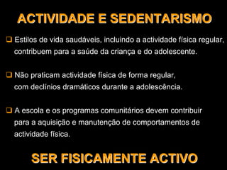 Estilos de vida saudáveis, incluindo a actividade física regular,
contribuem para a saúde da criança e do adolescente.
Não praticam actividade física de forma regular,
com declínios dramáticos durante a adolescência.
A escola e os programas comunitários devem contribuir
para a aquisição e manutenção de comportamentos de
actividade física.
ACTIVIDADE E SEDENTARISMOACTIVIDADE E SEDENTARISMOACTIVIDADE E SEDENTARISMO
SER FISICAMENTE ACTIVOSER FISICAMENTE ACTIVOSER FISICAMENTE ACTIVO
 