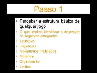 Passo 1
• Perceber a estrutura básica de
qualquer jogo
• O que implica identificar e descrever
as seguintes categorias:
• Objectivo
• Jogadores
• Movimentos implicados
• Materiais
• Organização
• Limites
 
