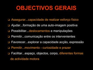 OBJECTIVOS GERAIS
Assegurar...capacidade de realizar esforço físico
Ajudar...formação de uma auto-imagem positiva
Possibilitar...deslocamentos e manipulações
Permitir...comunicação entre os intervenientes
Favorecer...explorar a capacidade acção, expressão
Permitir...movimento - curiosidade e prazer
Facilitar...espaço, objectos, corpo, diferentes formas
de actividade motora
 