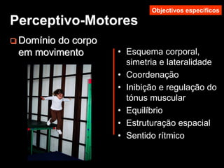 DomDomíínio do corponio do corpo
em movimentoem movimento • Esquema corporal,
simetria e lateralidade
• Coordenação
• Inibição e regulação do
tónus muscular
• Equilíbrio
• Estruturação espacial
• Sentido rítmico
Perceptivo-Motores
Objectivos específicos
 