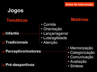 Jogos
MatériasTemáticas
Infantis
Tradicionais
Perceptivo/motores
Pré-desportivos
• Corrida
• Orientação
• Lançar/agarrar
• Luta/agilidade
• Atenção
• Memorização
• Categorização
• Comunicação
• Avaliação
• Síntese
Áreas de intervenção
 