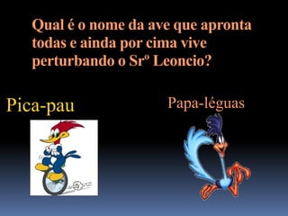 Qual é o nome da ave que apronta
   todas e ainda por cima vive
   perturbando o Srº Leoncio?

Pica-pau              Papa-léguas
 