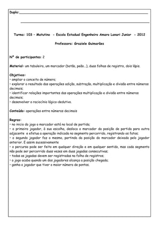 Dupla:________________________________________________________________

       ________________________________________________________________



  Turma: 103 – Matutino - Escola Estadual Engenheiro Amaro Lanari Junior - 2012

                               Professora: Graziele Guimarães



Nº de participantes: 2

Material: um tabuleiro, um marcador (botão, peão...), duas folhas de registro, dois lápis.

Objetivos:
• ampliar o conceito de número;
• explorar o resultado das operações adição, subtração, multiplicação e divisão entre números
decimais;
• identificar relações importantes das operações multiplicação e divisão entre números
decimais;
• desenvolver o raciocínio lógico-dedutivo.

Conteúdo: operações entre números decimais

Regras:
• no inicio do jogo o marcador está no local de partida;
• o primeiro jogador, à sua escolha, desloca o marcador da posição de partida para outra
adjacente e efetua a operação indicada no segmento percorrido, registrando os fatos;
• o segundo jogador faz o mesmo, partindo da posição do marcador deixada pelo jogador
anterior. E assim sucessivamente
• o percurso pode ser feito em qualquer direção e em qualquer sentido, mas cada segmento
não pode ser percorrido duas vezes em duas jogadas consecutivas;
• todas as jogadas devem ser registradas na folha de registros;
• o jogo acaba quando um dos jogadores alcança a posição chegada;
• ganha o jogador que tiver o maior número de pontos.
 