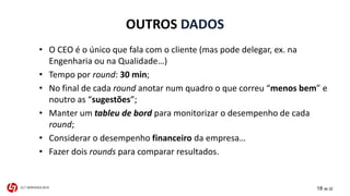 OUTROS DADOS 
• O CEO é o único que fala com o cliente (mas pode delegar, ex. na 
Engenharia ou na Qualidade…) 
• Tempo por round: 30 min; 
• No final de cada round anotar num quadro o que correu “menos bem” e 
noutro as “sugestões”; 
• Manter um tableu de bord para monitorizar o desempenho de cada 
round; 
• Considerar o desempenho financeiro da empresa… 
• Fazer dois rounds para comparar resultados. 
CLT SERVICES 2015 18 de 22 
 