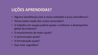LIÇÕES APRENDIDAS? 
• Alguma semelhança com a nossa realidade é pura coincidência? 
• Temos todos noção dos custos associados? 
• O trabalho em equipa poderá ajudar a melhorar o desempenho 
global da empresa? 
• O envolvimento de todos ajuda? 
• A comunicação ajuda? 
• A formalização ajuda? 
• Que mais sugestões? 
