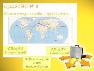 QUESTÃO Nº 8 Observa o mapa e escolhe a opção correcta. O fluxo A é intercontinental Os fluxos C e G são ambos intercontinentais O fluxo F é intracontinental FONTE:  Coordenadas 8 ,  Caderno de actividades , Texto Editora 