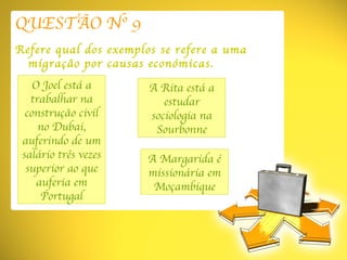 QUESTÃO Nº 9 Refere qual dos exemplos se refere a uma migração por causas económicas. O Joel está a trabalhar na construção civil no Dubai, auferindo de um salário três vezes superior ao que auferia em Portugal A Margarida é missionária em Moçambique A Rita está a estudar sociologia na Sourbonne 