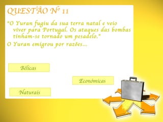 QUESTÃO Nº 11 “ O Yuran fugiu da sua terra natal e veio viver para Portugal. Os ataques das bombas tinham-se tornado um pesadelo.” O Yuran emigrou por razões… Bélicas  Naturais  Económicas  