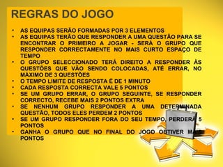 REGRAS DO JOGO AS EQUIPAS SERÃO FORMADAS POR 3 ELEMENTOS AS EQUIPAS TERÃO QUE RESPONDER A UMA QUESTÃO PARA SE ENCONTRAR O PRIMEIRO A JOGAR - SERÁ O GRUPO QUE RESPONDER CORRECTAMENTE NO MAIS CURTO ESPAÇO DE TEMPO O GRUPO SELECCIONADO TERÁ DIREITO A RESPONDER ÀS QUESTÕES QUE VÃO SENDO COLOCADAS, ATÉ ERRAR, NO MÁXIMO DE 3 QUESTÕES O TEMPO LIMITE DE RESPOSTA É DE 1 MINUTO CADA RESPOSTA CORRECTA VALE 5 PONTOS SE UM GRUPO ERRAR, O GRUPO SEGUINTE, SE RESPONDER CORRECTO, RECEBE MAIS 2 PONTOS EXTRA  SE NENHUM GRUPO RESPONDER A UMA DETERMINADA QUESTÃO, TODOS ELES PERDEM 2 PONTOS SE UM GRUPO RESPONDER FORA DO SEU TEMPO, PERDERÁ 5 PONTOS GANHA O GRUPO QUE NO FINAL DO JOGO OBTIVER MAIS PONTOS 