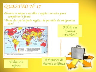 QUESTÃO Nº 17 Observa o mapa e escolhe a opção correcta para completar a frase: “ Duas das principais regiões de partida de emigrantes são:” A Ásia e a África A América do Norte e a África A Ásia e a Europa Ocidental FONTE:  Coordenadas 8  Texto Editora 