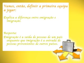 Vamos ,  então , definir a primeira equipa a jogar: Explica a diferença entre emigração e imigração. Resposta: Emigração é a saída de pessoas de um país enquanto que imigração é a entrada de pessoas provenientes de outros países. 