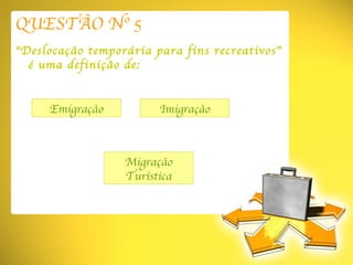 QUESTÃO Nº 5 “ Deslocação temporária para fins recreativos” é uma definição de: Emigração Migração Turística Imigração 