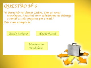 QUESTÃO Nº 6 ” O Bernardo vai deixar Lisboa. Com as novas tecnologias, é possível viver calmamente no Alentejo e enviar os seus projectos por e-mail.” Este é um exemplo de: Êxodo Urbano Movimentos Pendulares Êxodo Rural 