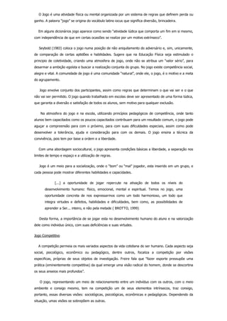     O Jogo é uma atividade física ou mental organizada por um sistema de regras que definem perda ou
ganho. A palavra “jogo” se origina do vocábulo latino iocus que significa diversão, brincadeira.
    Em alguns dicionários jogo aparece como sendo “atividade lúdica que comporta um fim em si mesmo,
com independência de que em certas ocasiões se realize por um motivo extrínseco”.
    Seybold (1983) coloca o jogo numa posição de não aniquilamento do adversário e, sim, unicamente,
de  comparação  de  certas  aptidões  e  habilidades.  Sugere  que  na  Educação  Física  seja  estimulado  o
principio de coletividade, criando uma atmosfera de jogo, onde não se atribua um “valor sério”, para
desarmar a ambição egoísta e buscar a realização conjunta do grupo. No jogo existe competência social,
alegre e vital. A comunidade de jogo é uma comunidade “natural”, onde ele, o jogo, é o motivo e a meta
do agrupamento.
    Jogo envolve conjunto dos participantes, assim como regras que determinam o que vai ser e o que
não vai ser permitido. O jogo quando trabalhado em escolas deve ser apresentado de uma forma lúdica,
que garanta a diversão e satisfação de todos os alunos, sem motivo para qualquer exclusão.
    Na atmosfera do jogo e na escola, utilizando princípios pedagógicos de competência,  onde  tanto
alunos bem capacitados como os poucos capacitados contribuam para um resultado comum, o jogo pode
aguçar a compreensão para com o próximo, para com suas dificuldades especiais, assim como pode
desenvolver  a  tolerância,  ajuda  e  consideração  para  com  os  demais.  O  jogo  ensina  a  técnica  da
convivência, pois tem por base a ordem e a liberdade.
    Com uma abordagem sociocultural, o jogo apresenta condições básicas a liberdade, a separação nos
limites de tempo e espaço e a utilização de regras.
    Jogo é um meio para a socialização, onde o “bom” ou “mal” jogador, esta inserido em um grupo, e
cada pessoa pode mostrar diferentes habilidades e capacidades.
        [...]  a  oportunidade  de  jogar  repercute  na  ativação  de  todos  os  níveis  do
desenvolvimento  humano:  físico,  emocional,  mental  e  espiritual.  Temos  no  jogo,  uma
oportunidade  concreta  de  nos  expressarmos  como  um  todo  harmonioso,  um  todo  que
integra  virtudes  e  defeitos,  habilidades  e  dificuldades,  bem  como,  as  possibilidades  de
aprender a Ser... inteiro, e não pela metade ( BROTTO, 1999)
    Desta forma, a importância de se jogar esta no desenvolvimento humano do aluno e na valorização
dele como individuo único, com suas deficiências e suas virtudes.
Jogo Competitivo
    A competição permeia os mais variados aspectos da vida cotidiana do ser humano. Cada aspecto seja
social,  psicológico,  econômico  ou  pedagógico,  dentre  outros,  focaliza  a  competição  por  visões
especificas,  próprias  de  seus  objetos  de  investigação.  Freire  fala  que  “fazer  esporte  pressupõe  uma
prática (eminentemente competitiva) da qual emerge uma visão radical do homem, donde se descortina
os seus anseios mais profundos”.
    O jogo, representando um meio de relacionamento entre um indivíduo com os outros, com o meio
ambiente  e  consigo  mesmo,  tem  na  competição  um  de  seus  elementos  intrínsecos,  traz  consigo,
portanto, essas diversas visões: sociológicas, psicológicas, econômicas e pedagógicas. Dependendo da
situação, umas visões se sobrepõem as outras.
 