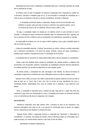     Dependendo da forma como é trabalhada a competição pode levar a diferentes intenções de sentido
que se pretende dar ao jogo.
    No entanto, como um todo “competição” se relaciona à cooperação entre companheiros, conflito com
o adversário, interação e rivalidade (jogo em si). O que pressupõe a orientação da competição par a
meta ou para a recompensa e não para os demais competidores, tornando­a impessoal.
    A competição geralmente oposta a cooperação, designa uma forma de interação entre
indivíduos ou grupos, pela qual cada um procura maximizar seus próprios ganhos, ocorre
em presença de outros ou de um obstáculo. (Doron & Parot, 1998, p. 155).
        No  jogo,  a  competição  implica  em  disputa  por  um  objetivo  comum  no  qual  somente  um  será  o
vencedor. A utilização de regras convencionais adotadas exige um comportamento ético regulado, que
une os excessos de força e violência, entre os participantes com advertências, suspensão ou exclusão.
    Da organização do professor em criar as regras e definir objetivos, é que o jogo competitivo pode ou
não ser atrativo aos alunos.
    A lógica da competição esportiva, o “podium” que pertence ao melhor, minimiza o sentido cooperativo
com  o  adversário  aumentando  o  de  dentro  da  equipe.  Portanto,  mesmo  em  jogos  competitivos  o
professor pode ressaltar a importância do outro e a valorização do ser humano.
    A competição deve se concentrar em atingir determinada meta e não em prejudicar os competidores.
    Sendo o jogo uma atividade social, através da competição, dos reflexos positivos e negativos nela
encontrados e por ela gerados, inclusive a cooperação, os competidores vivenciam diversas experiências
no contexto esportivo, que servirão de experiência em suas relações sociais.
        No  âmbito  escolar,  a  competição  tem  sido  reprodução  e  não  reflexão.  Os  valores  formativos  da
competição no jogo ficaram encobertos por essa mistificação da busca da vitória a qualquer preço.
    Segundo Freire (1994), ao buscar uma melhor compreensão do esporte, podemos concluir que não se
trata  de  algo,  por  si,  moral:  não  é  bom,  nem  mal.  O  arranjo  de  seus  ingredientes  tais  como  a
competição,  desafio,  solidariedade,  bem  como  do  contexto  que  é  praticado,  é  que  determina  seus
efeitos.
    Assim, a competição é importante para o contexto do jogo. Seja qual for o apelo mais forte que
caracterize o jogo como uma manifestação ou outra, a competição será sempre um elemento intrínseco
a ele, um elemento que não deve ser exagerado, nem renegado.
Jogo Cooperativo
        Entende­se  cooperação  como  algo  coletivo,  onde  a  presença  do  outro  se  faz  necessária;  uma
presença  participativa  onde  cada  um  dá  a  sua  parcela  de  contribuição,  para  se  atingir  um  objetivo
comum, integrando­se para beneficio ou melhoria de todos.
        Segundo  Brotto  (1996)  a  cooperação  favorece  a  integração  dos  “diferentes”  e  potencializa  os
“semelhantes”. É, portanto, uma prática de inclusão, onde as diferenças podem ser amenizadas com o
auxilio do grupo, a ao mesmo tempo, valorizar o que cada um tem de melhor.
    Aprendendo o verdadeiro significado da
 