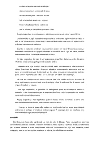 consciência de grupo, paramos de olhar para
nós mesmos como um ser separado de todos
os outros e começamos a ver nosso elo com
toda a humanidade, a natureza e o cosmo.
Nessa realização aprendemos a ciência e a
arte da cooperação. Saraydarian Apud Otuzzi.(1993)
    Os jogos cooperativos foram criados com o objetivo de promover a auto­estima e a convivência.
    Conceitualmente, os jogos cooperativos são jogos onde os participantes jogam uns com os outros, ao
invés de uns contra os outros, onde o esforço cooperativo é necessário para atingir um objetivo comum
e não para fins mutuamente exclusivos.
    Jogando, os praticantes consideram o outro como um parceiro em vez de tê­lo como adversário, e
desenvolvem consciência e seus próprio sentimentos e colocam­se uns no lugar dos outros, operando
para interesses mútuos e priorizando a integridade de todos.
    Os jogos cooperativos são jogos de unir as pessoas e compartilhar. Ganhar ou perder são apenas
referências para o continuo aperfeiçoamento pessoal e coletivo.
    A experiência de jogar é sempre uma oportunidade aberta, não determinada, para um aprender
relativo. Dependendo dos princípios e de como é aplicado, o jogo cooperativo pode ensinar tanto aos
alunos serem solidários e cuidar da integridade uns dos outros, como, ao contrário, estimular o aluno a
querer ser mais importante que o outro e não se preocupar com o bem­estar dos colegas.
    Ele deve ser trabalhado de uma maneira divertida, onde todos possam usufruir do sentimento de
vitória, participando em grupos, criando senso de aceitação mútua, de união e partilha de sucesso, onde
ninguém é rejeitado ou excluído.
        Nos  jogos  cooperativos,  os  jogadores  são  heterogêneos  quanto  as  características  pessoais  e
habilidades e cada componente do grupo se preocupam não só com o próprio rendimento, mas também
com o rendimento de todos os outros.
    No jogo cooperativo, o mais importante é ajudar os alunos a verem a si mesmos e os outros como
seres humanos igualmente valiosos, tanto na vitória quanto na derrota.
        Portanto,  os  jogos  de  cooperação  resultam  no  envolvimento  total  do  grupo,  potencializando
sentimentos  de  aceitação  e  vontade  de  continuar  jogando.  A  cooperação  deve  ser  trabalhada  como
instrumento de educação e transformação social.
Conclusão
    Sabendo que os alunos estão fugindo cada vez mais das aulas de Educação Física, o que pode ser observado
claramente na questão dos atestados para serem liberados da prática esportiva, o professor deve buscar alternativas
para incentivar e motivar os alunos a freqüentarem suas aulas. E acredita­se que o jogo, tanto competitivo, quanto
cooperativo, pode ser um fator decisivo para tornar as aulas de Educação Física mais atrativas.
 