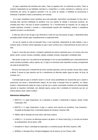     Os jogos cooperativos são divertidos para todos; Todos os jogadores têm um sentimento de vitória; Todos se
envolvem independente da sua habilidade; Aprende­se a compartilhar e a confiar; Aprende­se a solidarizar com os
sentimentos  dos  outros;  Os  jogadores  aprendem  a  ter  um  senso  de  unidade;  A  habilidade  de  perseverança  é
fortalecida; É agradável a todos os participantes, sem exclusão.
        Já  os  jogos  competitivos  trazem  benefícios  para  auto­superação;  Desenvolvem  aprendizagem  de  bens  úteis  a
formação  total;  Aprimora  habilidades  de  identificar  erros  com  objetivo  de  reflexão  e  fornecendo  incentivos;  Ser
orientado  pela  meta  e  não  para  os  demais  competidores;  Ter  o  reconhecimento  da  conquista;  Ser  um  espaço  de
criações  esportivas;  Incentivar  a  inclusão  e  a  democratização  (quando  bem  trabalhado);  Associar  a  competência
esportiva ao prazer e ao divertimento.
    A visão que cada um tem de jogo é que influenciará o modo com que essa pessoa vai jogar, e dependendo dessa
percepção, poderá escolher jogar competitivamente ou cooperativamente.
    No  que  diz  respeito  às  aulas  de  Educação  Física  o  mais  importante,  independente  do  estilo  adotado,  é  que  o
professor ajude a introduzir valores adequados ao jogo e assim contribuir para o desenvolvimento do aluno como um
todo.
    O jogo é o local ideal para discutir o verdadeiro significado dos valores importantes para o ser humano, tais como
ganhar, perder, sucesso, fracasso, ansiedade, rejeição, aceitação, amizade, cooperação e competição sadia.
    Cabe pensar no jogo com o seu potencial de aprendizagem e com as suas possibilidades para o desenvolvimento de
outros conceitos (sociedade, cultura, esporte, etc.). O jogo é um elemento muito importante na escola, principalmente
nas aulas de educação física.
    Ele serve como base para o entendimento de outros conceitos esportivos, como por exemplo: técnica, tática, ataque
e defesa. É através do jogo esportivo que  flui  o  entendimento  de  diferentes  papéis  (jogos  de  poder,  de  força,  de
comando, etc.).
    O principal papel do jogo no ambiente escolar é o de dar outras possibilidades de compreensão para o esporte e
proporcionar  aos  alunos  o  desenvolvimento  integral.  No  que  tange  à  educação  física  em  específico,  em  síntese,
propiciar o desenvolvimento global da criança é permitir que a própria corporeidade manifeste uma intencionalidade
operante  na  respectiva  motricidade,  sem  distinção  alguma,  porque  vida  é  constituída  de  movimento  que  tem  um
alcance pessoal, social, cultural e político.
Referências bibliográficas
BROTTO, F. O. Jogos Cooperativos: Se o importante é competir o fundamental é cooperar; Santos; Projeto
Cooperação, 1997.
BROTTO, F. O. Jogos  Cooperativos:  O  jogo  e  o  esporte  como  exercício  de  convivência.  Tese  (mestrado)  –
Faculdade de Educação Física. Universidade Estadual de Campinas, Campinas 1999.
FREIRE, João B. Educação de Corpo Inteiro; São Paulo; Scipione
LOURO, G. L. O currículo e as diferenças sexuais e de gênero. In: Marisa Costa (Org.). O currículo nos limiares
do contemporâneo. Rio de Janeiro. 1998.
Saraydarian A. Otuzzi. A psicologia da cooperação e a consciência grupal; São Paulo; Aquarian, 1990.
SEYBOLD, A. Educação Física: Princípios Pedagógicos. Rio de Janeiro; Ao Livro Técnico, 1983.
 