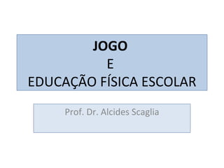 JOGO  E  EDUCAÇÃO FÍSICA ESCOLAR Prof. Dr. Alcides Scaglia 