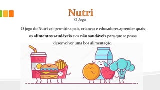 O Jogo
O jogo do Nutri vai permitir a pais, crianças e educadores aprender quais
os alimentos saudáveis e os não saudáveis para que se possa
desenvolver uma boa alimentação.
 