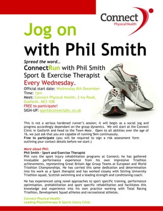 Jog on
with Phil SmithSpread the word…
ConnectRun with Phil Smith
Sport & Exercise Therapist
Every Wednesday.
Official start date: Wednesday 8th December
Time: 1pm
Meet: Connect Physical Health, 2 Ivy Road,
Gosforth. NE3 1DB
FREE to participate!
SIGN-UP: sport@connectphc.co.uk
This is not a serious hardened runner’s session; it will begin as a social jog and
progress accordingly dependant on the group dynamics. We will start at the Connect
Clinic in Gosforth and head to the Town Moor. Open to all abilities over the age of
16, we just ask that you are capable of running 5km continuously.
Free to participate (you will be required to sign a risk assessment form
outlining your contact details before we start.)
More about Phil:
Phil Smith – Sport and Exercise Therapist
Phil runs the sport injury rehabilitation programs at Connect; he has gathered
invaluable performance experience from his own impressive Triathlon
achievements, representing Great Britain Age Group Teams at European and World
Triathlon Championships. He has carried this same dedication and determination
into his work as a Sport therapist and has worked closely with Stirling University
Triathlon squad, Scottish swimming and a leading strength and conditioning coach.
He has experienced using novel approaches to sport specific training, performance
optimisation, prehabilitation and sport specific rehabilitation and facilitates this
knowledge and experience into his own practice working with Total Racing
Triathlon, Development Squad athletes and recreational athletes.
Connect Physical Health
Leading Physiotherapy & Sports Injury Clinic
 