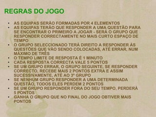 REGRAS DO JOGO AS EQUIPAS SERÃO FORMADAS POR 4 ELEMENTOS AS EQUIPAS TERÃO QUE RESPONDER A UMA QUESTÃO PARA SE ENCONTRAR O PRIMEIRO A JOGAR - SERÁ O GRUPO QUE RESPONDER CORRECTAMENTE NO MAIS CURTO ESPAÇO DE TEMPO O GRUPO SELECCIONADO TERÁ DIREITO A RESPONDER ÀS QUESTÕES QUE VÃO SENDO COLOCADAS, ATÉ ERRAR, NUM MÁXIMO DE TRÊS O TEMPO LIMITE DE RESPOSTA É 1 MINUTO CADA RESPOSTA CORRECTA VALE 5 PONTOS SE UM GRUPO ERRAR, O GRUPO SEGUINTE, SE RESPONDER CORRECTO, RECEBE MAIS 2 PONTOS EXTRA E ASSIM SUCESSIVAMENTE, ATÉ AO 3º GRUPO SE NENHUM GRUPO RESPONDER A UMA DETERMINADA QUESTÃO, TODOS ELES PERDEM 2 PONTOS SE UM GRUPO RESPONDER FORA DO SEU TEMPO, PERDERÁ 5 PONTOS GANHA O GRUPO QUE NO FINAL DO JOGO OBTIVER MAIS PONTOS   