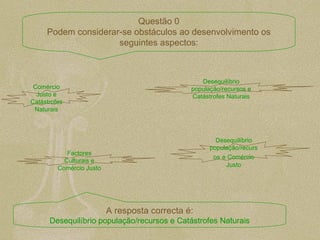 Comércio Justo e Catástrofes Naturais Desequilíbrio população/recursos e Catástrofes Naturais Factores Culturais e Comércio Justo Desequilíbrio população/recursos   e Comércio Justo Questão 0 Podem considerar-se obstáculos ao desenvolvimento os seguintes aspectos: A resposta correcta é: Desequilíbrio população/recursos e Catástrofes Naturais 