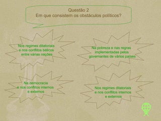 Nos regimes ditatoriais  e nos conflitos bélicos  entre várias nações Na pobreza e nas regras  implementadas pelos governantes de vários países Na democracia e nos conflitos internos  e externos Nos regimes ditatoriais  e nos conflitos internos  e externos Questão 2 Em que consistem os obstáculos políticos? 