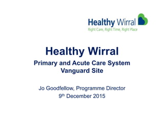 Healthy Wirral
Primary and Acute Care System
Vanguard Site
Jo Goodfellow, Programme Director
9th December 2015
 