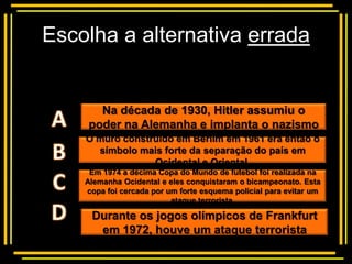 Escolha a alternativa errada


          Multiple choice
      Na década de 1930, Hitler assumiu o
    poder na Alemanha e implanta o nazismo
    O muro construído em Berlim em 1961 era então o
      símbolo mais forte da separação do país em
                 Ocidental e Oriental.
     Em 1974 a décima Copa do Mundo de futebol foi realizada na
    Alemanha Ocidental e eles conquistaram o bicampeonato. Esta
    copa foi cercada por um forte esquema policial para evitar um
                          ataque terrorista.

     Durante os jogos olímpicos de Frankfurt
      em 1972, houve um ataque terrorista
 