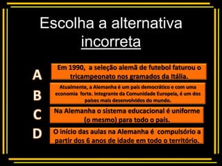Escolha a alternativa
     incorreta
       Multiple choice
   Em 1990, a seleção alemã de futebol faturou o
      tricampeonato nos gramados da Itália.
    Atualmente, a Alemanha é um país democrático e com uma
  economia forte. Integrante da Comunidade Europeia, é um dos
             países mais desenvolvidos do mundo.
  Na Alemanha o sistema educacional é uniforme
          (o mesmo) para todo o país.
  O início das aulas na Alemanha é compulsório a
  partir dos 6 anos de idade em todo o território.
 