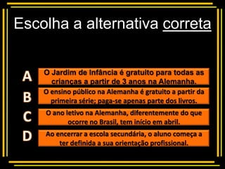 Escolha a alternativa correta

            Multiple choice
    O Jardim de Infância é gratuito para todas as
      crianças a partir de 3 anos na Alemanha.
    O ensino público na Alemanha é gratuito a partir da
      primeira série; paga-se apenas parte dos livros.
    O ano letivo na Alemanha, diferentemente do que
           ocorre no Brasil, tem início em abril.
    Ao encerrar a escola secundária, o aluno começa a
        ter definida a sua orientação profissional.
 