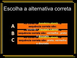 Escolha a alternativa correta

          Multiple choice
          As cores da bandeira alemã na
              sequência correta são:
          As cores da bandeira e pretona
            vermelha, dourado alemã
      sequência correta são: vermelha , preto
          As cores da dourado alemã na
                    e bandeira
      sequência correta são: preto, vermelha
                   e dourado
 