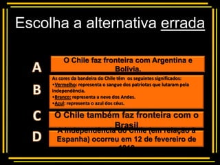 Escolha a alternativa errada

          O Chile faz fronteira com Argentina e
           Multiple choice
                         Bolívia.
     As cores da bandeira do Chile têm os seguintes significados:
     •Vermelho: representa o sangue dos patriotas que lutaram pela
     independência.
     •Branco: representa a neve dos Andes.
     •Azul: representa o azul dos céus.

      O Chile também faz fronteira com o
                   Brasil
       A independência do Chile (em relação à
       Espanha) ocorreu em 12 de fevereiro de
                       1818
 