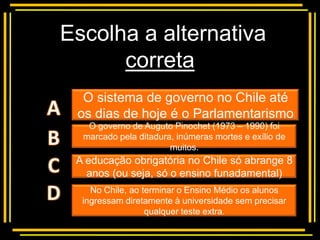 Escolha a alternativa
      correta
    Multiple choice
  O sistema de governo no Chile até
 os dias de hoje é o Parlamentarismo
   O governo de Auguto Pinochet (1973 – 1990) foi
  marcado pela ditadura, inúmeras mortes e exílio de
                       muitos.
 A educação obrigatória no Chile só abrange 8
   anos (ou seja, só o ensino funadamental)
    No Chile, ao terminar o Ensino Médio os alunos
  ingressam diretamente à universidade sem precisar
                  qualquer teste extra.
 