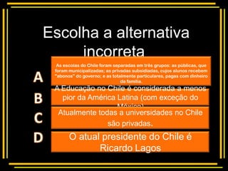 Escolha a alternativa
     incorreta
  As escolas do Chile foram separadas em três grupos: as públicas, que

       Multiple choice
 foram municipalizadas; as privadas subsidiadas, cujos alunos recebem
 "abonos" do governo; e as totalmente particulares, pagas com dinheiro
                               da família.
 A Educação no Chile é considerada a menos
   pior da América Latina (com exceção do
                   México)
  Atualmente todas a universidades no Chile
                são privadas.
       O atual presidente do Chile é
              Ricardo Lagos
 