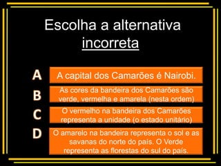 Escolha a alternativa
     incorreta
     Multiple choice
  A capital dos Camarões é Nairobi.
  As cores da bandeira dos Camarões são
  verde, vermelha e amarela (nesta ordem)
   O vermelho na bandeira dos Camarões
   representa a unidade (o estado unitário)
 O amarelo na bandeira representa o sol e as
      savanas do norte do país. O Verde
    representa as florestas do sul do país.
 