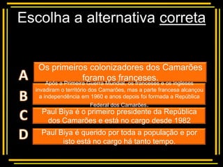 Escolha a alternativa correta


   Os primeiros colonizadores dos Camarões
          Multiple franceses.
                       choice
              foram os
       Após a Primeira Guerra Mundial, os franceses e os ingleses
  invadiram o território dos Camarões, mas a parte francesa alcançou
    a independência em 1960 e anos depois foi formada a República
                       Federal dos Camarões.
    Paul Biya é o primeiro presidente da República
     dos Camarões e está no cargo desde 1982
    Paul Biya é querido por toda a população e por
          isto está no cargo há tanto tempo.
 