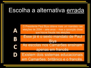 Escolha a alternativa errada

     O Presidente Paul Biya obteve mais um mandato nas
         Multiple choice
     eleições de 2004 – sete anos – mas a oposição disse
                que houve fraude nas eleições
     Esse já é o sexto mandato de Paul
                    Biya
    As escolas nos Camarões ensinam
            apenas em francês
    Existem dois sistemas educacionais
    em Camarões: britânico e o francês.
 