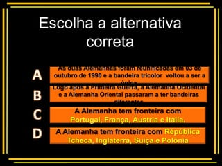 Escolha a alternativa
      correta
       Multiple choice
   As duas Alemanhas foram reunificadas em 03 de
  outubro de 1990 e a bandeira tricolor voltou a ser a
                         única.
  Logo após a Primeira Guerra, a Alemanha Ocidental
    e a Alemanha Oriental passaram a ter bandeiras
                      diferentes
         A Alemanha tem fronteira com
        Portugal, França, Áustria e Itália.
   A Alemanha tem fronteira com Répública
      Tcheca, Inglaterra, Suiça e Polônia
 