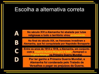 Escolha a alternativa correta


        Multiple choice
     No século XVI a Alemanha foi abalada por lutas
      religiosas e todo o território virou protestante

      No final do século XIX, os franceses invadiram a
   Alemanha, que foi conquistada por Napoleão Bonaparte

   Entre os anos de 1914 e 1918, a Alemanha, em conjunto
     com o Império Austro-Húngaro e Itália, formaram a
         Tríplice Aliança na Primeira Guerra Mundial.
       Por ter ganho a Primeira Guerra Mundial, a
        Alemanha foi condenada pelo Tratado de
       Versalhes a pagar os prejuízos da Guerra.
 