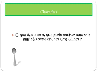 Charada 1 
 O que é, o que é, que pode encher uma sala 
mas não pode encher uma colher ? 
 