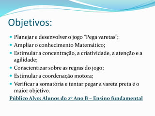 Objetivos: 
 Planejar e desenvolver o jogo “Pega varetas”; 
 Ampliar o conhecimento Matemático; 
 Estimular a concentração, a criatividade, a atenção e a 
agilidade; 
 Conscientizar sobre as regras do jogo; 
 Estimular a coordenação motora; 
 Verificar a somatória e tentar pegar a vareta preta é o 
maior objetivo. 
Público Alvo: Alunos do 2º Ano B – Ensino fundamental 
 