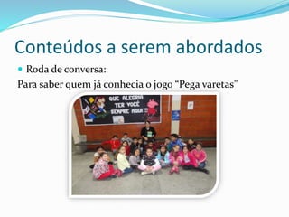 Conteúdos a serem abordados 
 Roda de conversa: 
Para saber quem já conhecia o jogo “Pega varetas” 
 