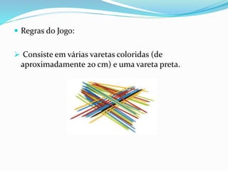  Regras do Jogo: 
 Consiste em várias varetas coloridas (de 
aproximadamente 20 cm) e uma vareta preta. 
 
