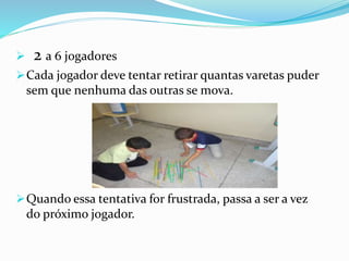  2 a 6 jogadores 
Cada jogador deve tentar retirar quantas varetas puder 
sem que nenhuma das outras se mova. 
Quando essa tentativa for frustrada, passa a ser a vez 
do próximo jogador. 
 