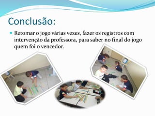 Conclusão: 
 Retomar o jogo várias vezes, fazer os registros com 
intervenção da professora, para saber no final do jogo 
quem foi o vencedor. 
 