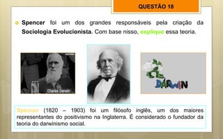 QUESTÃO 18
 Spencer foi um dos grandes responsáveis pela criação da
Sociologia Evolucionista. Com base nisso, explique essa teoria.
Spencer (1820 – 1903) foi um filósofo inglês, um dos maiores
representantes do positivismo na Inglaterra. É considerado o fundador da
teoria do darwinismo social.
 